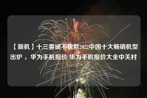 【新机】十三香诚不我欺2022中国十大畅销机型出炉 ，华为手机报价 华为手机报价大全中关村