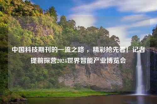 中国科技期刊的一流之路 ，精彩抢先看！记者提前探营2024世界智能产业博览会