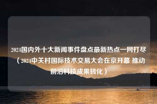 2024国内外十大新闻事件盘点最新热点一网打尽（2024中关村国际技术交易大会在京开幕 推动前沿科技成果转化）