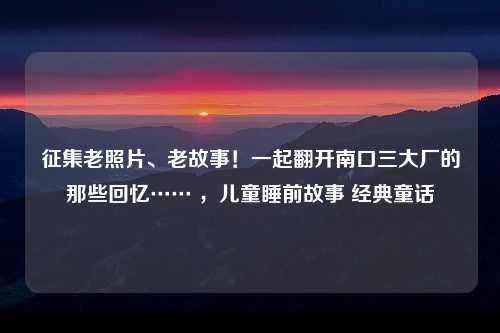 征集老照片、老故事！一起翻开南口三大厂的那些回忆…… ，儿童睡前故事 经典童话