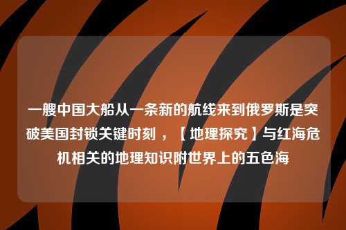 一艘中国大船从一条新的航线来到俄罗斯是突破美国封锁关键时刻 ，【地理探究】与红海危机相关的地理知识附世界上的五色海