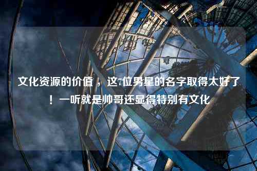 文化资源的价值 ，这7位男星的名字取得太好了！一听就是帅哥还显得特别有文化