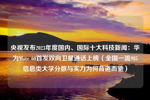 央视发布2023年度国内、国际十大科技新闻：华为Mate 60首发双向卫星通话上榜（全国一流985信息类大学分数与实力为何背道而驰）