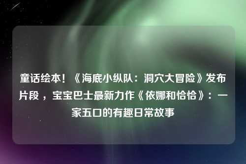 童话绘本！《海底小纵队：洞穴大冒险》发布片段 ，宝宝巴士最新力作《依娜和恰恰》：一家五口的有趣日常故事