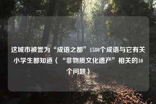 这城市被誉为“成语之都”1580个成语与它有关小学生都知道（“非物质文化遗产”相关的10个问题）