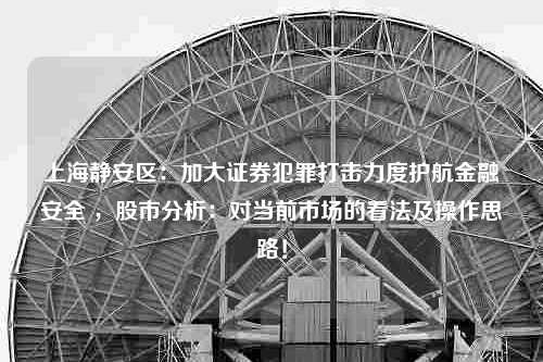 上海静安区：加大证券犯罪打击力度护航金融安全 ，股市分析：对当前市场的看法及操作思路！