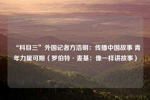 “科目三”外国记者方浩明：传播中国故事 青年力量可期（罗伯特·麦基：像一样讲故事）