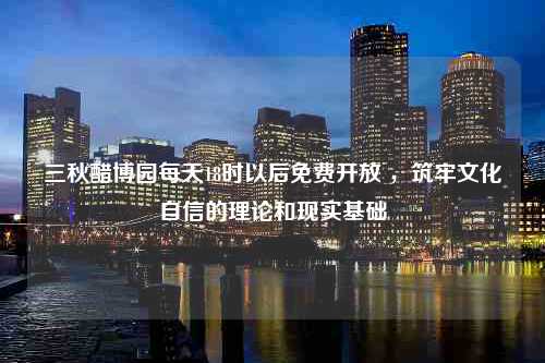 三秋醋博园每天18时以后免费开放 ，筑牢文化自信的理论和现实基础