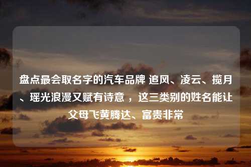 盘点最会取名字的汽车品牌 追风、凌云、揽月、瑶光浪漫又赋有诗意 ，这三类别的姓名能让父母飞黄腾达、富贵非常