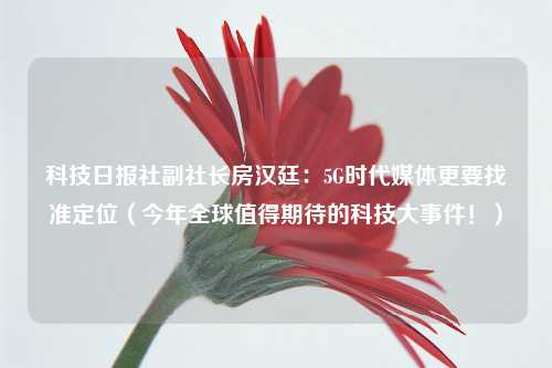 科技日报社副社长房汉廷：5G时代媒体更要找准定位（今年全球值得期待的科技大事件！）