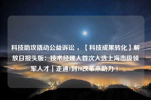 科技助攻撬动公益诉讼 ，【科技成果转化】解放日报头版：技术经理人首次入选上海市级领军人才｜走通1到10改革来助力①