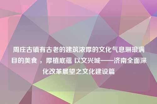 周庄古镇有古老的建筑浓厚的文化气息琳琅满目的美食 ，厚植底蕴 以文兴城——济南全面深化改革展望之文化建设篇