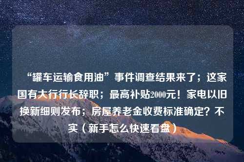 “罐车运输食用油”事件调查结果来了；这家国有大行行长辞职；最高补贴2000元！家电以旧换新细则发布；房屋养老金收费标准确定？不实（新手怎么快速看盘）