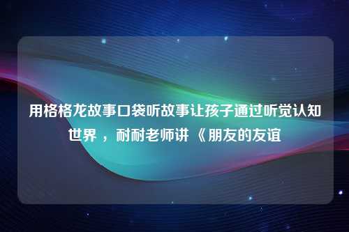 用格格龙故事口袋听故事让孩子通过听觉认知世界 ，耐耐老师讲 《朋友的友谊