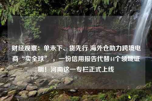 财经观察：单未下、货先行 海外仓助力跨境电商“卖全球” ，一份信用报告代替44个领域证明！河南这一专栏正式上线