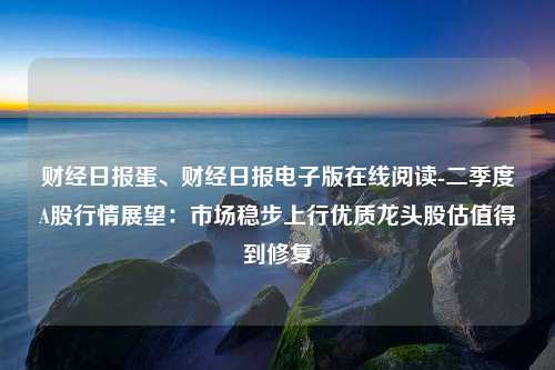 财经日报蛋、财经日报电子版在线阅读-二季度A股行情展望：市场稳步上行优质龙头股估值得到修复