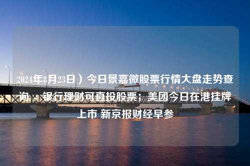 2024年8月23日）今日景嘉微股票行情大盘走势查询 ，银行理财可直投股票；美团今日在港挂牌上市 新京报财经早参