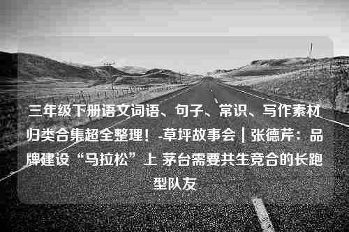 三年级下册语文词语、句子、常识、写作素材归类合集超全整理！-草坪故事会｜张德芹：品牌建设“马拉松”上 茅台需要共生竞合的长跑型队友