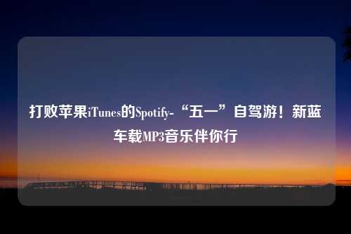 打败苹果iTunes的Spotify-“五一”自驾游！新蓝车载MP3音乐伴你行