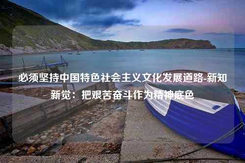 必须坚持中国特色社会主义文化发展道路-新知新觉：把艰苦奋斗作为精神底色