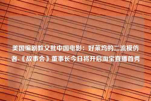 美国编剧教父批中国电影：好莱坞的二流模仿者-《故事会》董事长今日将开启淘宝直播首秀