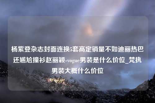 杨紫登杂志封面连换5套高定销量不如迪丽热巴还尴尬撞衫赵丽颖-vogue男装是什么价位_梵执男装大概什么价位