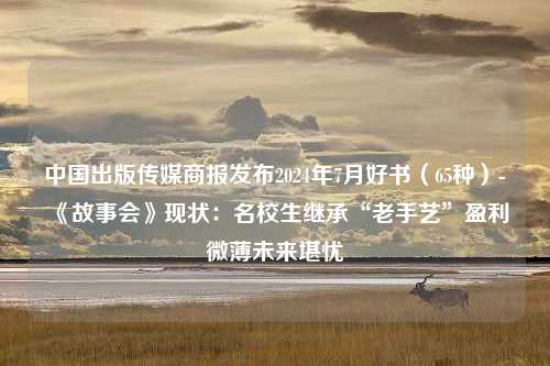 中国出版传媒商报发布2024年7月好书（65种）-《故事会》现状：名校生继承“老手艺”盈利微薄未来堪忧