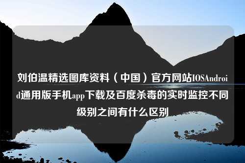 刘伯温精选图库资料（中国）官方网站IOSAndroid通用版手机app下载及百度杀毒的实时监控不同级别之间有什么区别