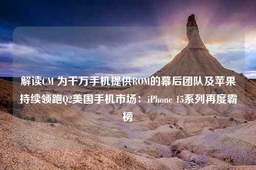 解读CM 为千万手机提供ROM的幕后团队及苹果持续领跑Q2美国手机市场：iPhone 15系列再度霸榜