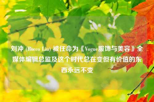 刘冲 (Rocco Liu) 被任命为《Vogue服饰与美容》全媒体编辑总监及这个时代总在变但有价值的东西永远不变