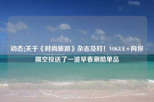 动态]关于《时尚旅游》杂志及叮！VOGUE+向你隔空投送了一波早春潮酷单品