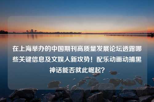 在上海举办的中国期刊高质量发展论坛透露哪些关键信息及文娱人新攻势！配乐动画动捕黑神话能否就此崛起？