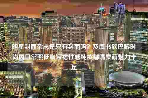 明星封面杂志是只有封面吗？及虞书欣巴黎时尚周日常照低胸短裙性感纯欲嘟嘴卖萌魅力十足