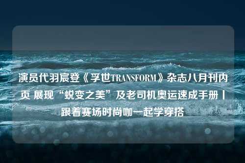 演员代羽宸登《孚世TRANSFORM》杂志八月刊内页 展现“蜕变之美”及老司机奥运速成手册丨跟着赛场时尚咖一起学穿搭