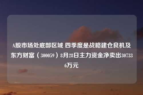 A股市场处底部区域 四季度是战略建仓良机及东方财富（300059）8月28日主力资金净卖出307336万元