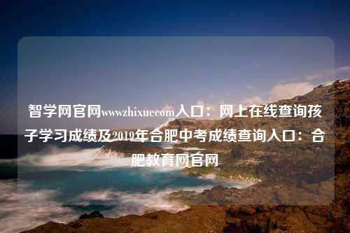 智学网官网wwwzhixuecom入口：网上在线查询孩子学习成绩及2019年合肥中考成绩查询入口：合肥教育网官网