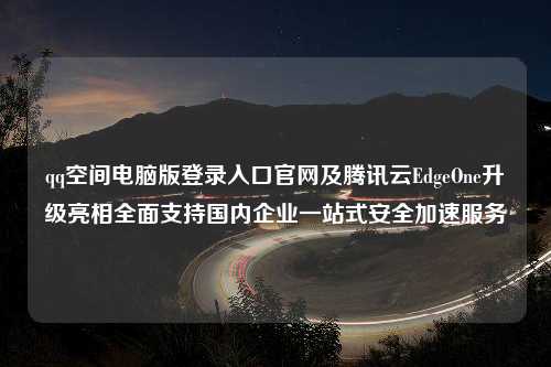 qq空间电脑版登录入口官网及腾讯云EdgeOne升级亮相全面支持国内企业一站式安全加速服务