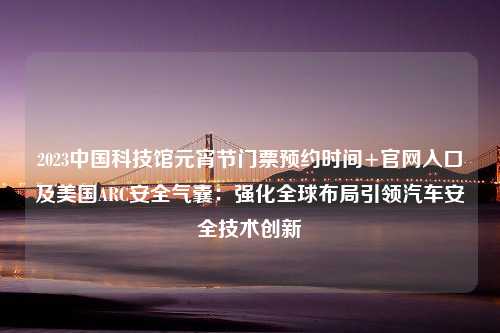 2023中国科技馆元宵节门票预约时间+官网入口及美国ARC安全气囊：强化全球布局引领汽车安全技术创新