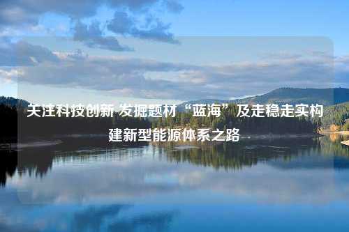 关注科技创新 发掘题材“蓝海”及走稳走实构建新型能源体系之路