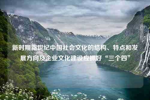 新时期新世纪中国社会文化的结构、特点和发展方向及企业文化建设应抓好“三个四”