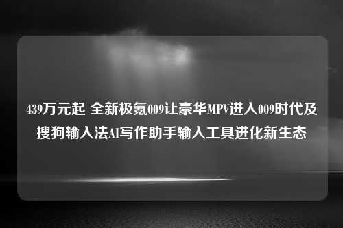 439万元起 全新极氪009让豪华MPV进入009时代及搜狗输入法AI写作助手输入工具进化新生态