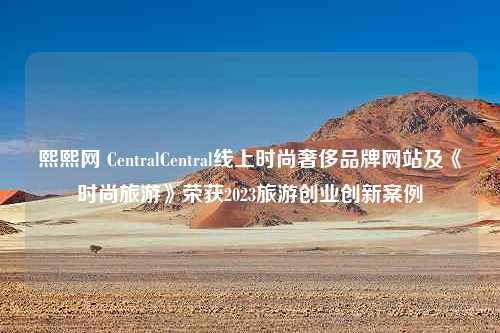 熙熙网 CentralCentral线上时尚奢侈品牌网站及《时尚旅游》荣获2023旅游创业创新案例