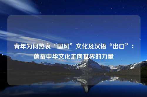 青年为何热衷“国风”文化及汉语“出口”：蕴蓄中华文化走向世界的力量