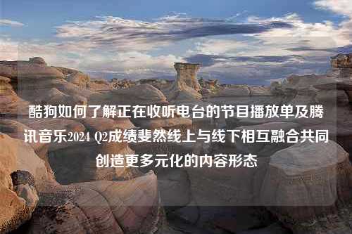 酷狗如何了解正在收听电台的节目播放单及腾讯音乐2024 Q2成绩斐然线上与线下相互融合共同创造更多元化的内容形态