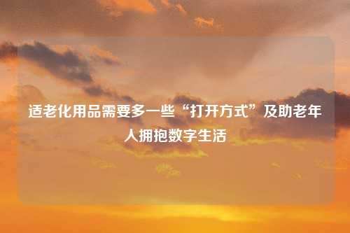 适老化用品需要多一些“打开方式”及助老年人拥抱数字生活