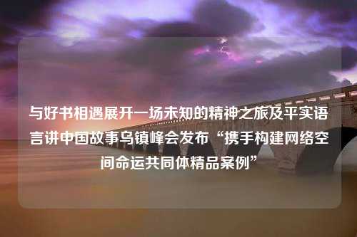 与好书相遇展开一场未知的精神之旅及平实语言讲中国故事乌镇峰会发布“携手构建网络空间命运共同体精品案例”