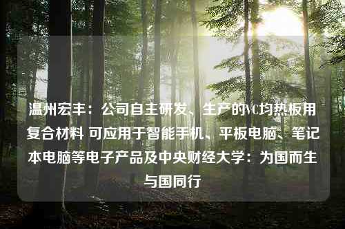 温州宏丰：公司自主研发、生产的VC均热板用复合材料 可应用于智能手机、平板电脑、笔记本电脑等电子产品及中央财经大学：为国而生与国同行