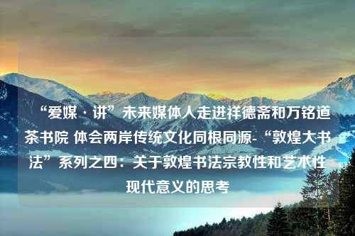 “爱媒·讲”未来媒体人走进祥德斋和万铭道茶书院 体会两岸传统文化同根同源-“敦煌大书法”系列之四：关于敦煌书法宗教性和艺术性现代意义的思考