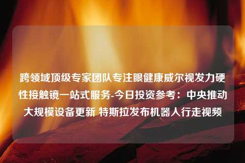 跨领域顶级专家团队专注眼健康威尔视发力硬性接触镜一站式服务-今日投资参考：中央推动大规模设备更新 特斯拉发布机器人行走视频