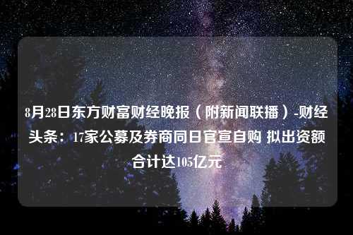 8月28日东方财富财经晚报（附新闻联播）-财经头条：17家公募及券商同日官宣自购 拟出资额合计达105亿元